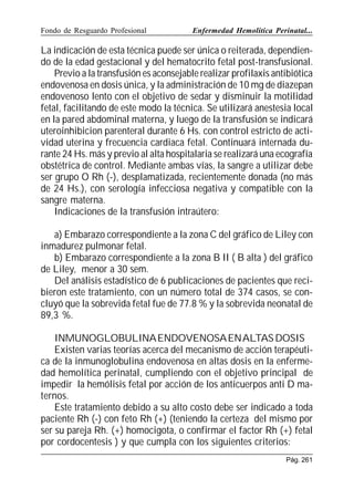 Fondo de Resguardo Profesional

Enfermedad Hemolítica Perinatal...

La indicación de esta técnica puede ser única o reiterada, dependiendo de la edad gestacional y del hematocrito fetal post-transfusional.
Previo a la transfusión es aconsejable realizar profilaxis antibiótica
endovenosa en dosis única, y la administración de 10 mg de diazepan
endovenoso lento con el objetivo de sedar y disminuir la motilidad
fetal, facilitando de este modo la técnica. Se utilizará anestesia local
en la pared abdominal materna, y luego de la transfusión se indicará
uteroinhibicion parenteral durante 6 Hs. con control estricto de actividad uterina y frecuencia cardiaca fetal. Continuará internada durante 24 Hs. más y previo al alta hospitalaria se realizará una ecografía
obstétrica de control. Mediante ambas vías, la sangre a utilizar debe
ser grupo O Rh (-), desplamatizada, recientemente donada (no más
de 24 Hs.), con serología infecciosa negativa y compatible con la
sangre materna.
Indicaciones de la transfusión intraútero:
a) Embarazo correspondiente a la zona C del gráfico de Liley con
inmadurez pulmonar fetal.
b) Embarazo correspondiente a la zona B II ( B alta ) del gráfico
de Liley, menor a 30 sem.
Del análisis estadístico de 6 publicaciones de pacientes que recibieron este tratamiento, con un número total de 374 casos, se concluyó que la sobrevida fetal fue de 77.8 % y la sobrevida neonatal de
89,3 %.
INMUNOGLOBULINAENDOVENOSAENALTAS DOSIS
Existen varias teorías acerca del mecanismo de acción terapéutica de la inmunoglobulina endovenosa en altas dosis en la enfermedad hemolítica perinatal, cumpliendo con el objetivo principal de
impedir la hemólisis fetal por acción de los anticuerpos anti D maternos.
Este tratamiento debido a su alto costo debe ser indicado a toda
paciente Rh (-) con feto Rh (+) (teniendo la certeza del mismo por
ser su pareja Rh. (+) homocigota, o confirmar el factor Rh (+) fetal
por cordocentesis ) y que cumpla con los siguientes criterios:
Pág. 261

 