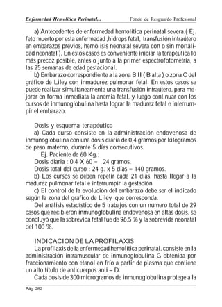 Enfermedad Hemolítica Perinatal...

Fondo de Resguardo Profesional

a) Antecedentes de enfermedad hemolítica perinatal severa.( Ej.
feto muerto por esta enfermedad ,hidrops fetal, transfusión intraútero
en embarazos previos, hemólisis neonatal severa con o sin mortalidad neonatal ). En estos casos es conveniente iniciar la terapéutica lo
más precoz posible, antes o junto a la primer espectrofotometría, a
las 25 semanas de edad gestacional.
b) Embarazo correspondiente a la zona B II ( B alta ) o zona C del
gráfico de Liley con inmadurez pulmonar fetal. En estos casos se
puede realizar simultáneamente una transfusión intraútero, para mejorar en forma inmediata la anemia fetal, y luego continuar con los
cursos de inmunoglobulina hasta lograr la madurez fetal e interrumpir el embarazo.
Dosis y esquema terapéutico
a) Cada curso consiste en la administración endovenosa de
inmunoglobulina con una dosis diaria de 0,4 gramos por kilogramos
de peso materno, durante 5 días consecutivos.
Ej. Paciente de 60 Kg.:
Dosis diaria : 0,4 X 60 = 24 gramos.
Dosis total del curso : 24 g. x 5 días = 140 gramos.
b) Los cursos se deben repetir cada 21 días, hasta llegar a la
madurez pulmonar fetal e interrumpir la gestación.
c) El control de la evolución del embarazo debe ser el indicado
según la zona del gráfico de Liley que corresponda.
Del análisis estadístico de 5 trabajos con un número total de 29
casos que recibieron inmunoglobulina endovenosa en altas dosis, se
concluyó que la sobrevida fetal fue de 96,5 % y la sobrevida neonatal
del 100 %.
INDICACION DE LA PROFILAXIS
La profilaxis de la enfermedad hemolítica perinatal, consiste en la
administración intramuscular de inmunoglobulina G obtenida por
fraccionamiento con etanol en frío a partir de plasma que contiene
un alto título de anticuerpos anti – D.
Cada dosis de 300 microgramos de inmunoglobulina protege a la
Pág. 262

 