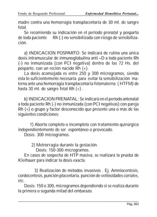 Fondo de Resguardo Profesional

Enfermedad Hemolítica Perinatal...

madre contra una hemorragia transplacentaria de 30 ml. de sangre
fetal.
Se recomienda su indicación en el período prenatal y posparto
de toda paciente Rh (-) no sensibilizada con riesgo de sensibilización.
a) INDICACION POSPARTO: Se indicará de rutina una única
dosis intramuscular de inmunoglobulina anti –D a toda paciente Rh
(-) no inmunizada (con PCI negativa) dentro de las 72 Hs. del
posparto, con un recién nacido Rh (+).
La dosis aconsejada es entre 250 y 300 microgramos, siendo
ésta lo suficientemente necesaria para evitar la sensibilización materna ante una hemorragia transplacentaria fetomaterna ( HTFM) de
hasta 30 ml. de sangre fetal Rh (+) .
b) INDICACION PRENATAL: Se indicará en el período antenatal
a toda paciente Rh (-) no inmunizada (con PCI negativas) con pareja
Rh (+) o grupo y factor desconocido que presente una o más de las
siguientes condiciones:
1) Aborto completo o incompleto con tratamiento quirúrgico
independientemente de ser espontáneo o provocado.
Dosis: 300 microgramos.
2) Metrorragia durante la gestación.
Dosis: 150-300 microgramos.
En casos de sospecha de HTP masiva, se realizará la prueba de
Kleihauer para indicar la dosis exacta.
3) Realización de métodos invasivos . Ej. Amniocentesis,
cordocentesis, punción placentaria, punción de vellosidades coriales,
etc.
Dosis: 150 o 300, microgramos dependiendo si se realiza durante
la primera o segunda mitad del embarazo.
Pág. 263

 