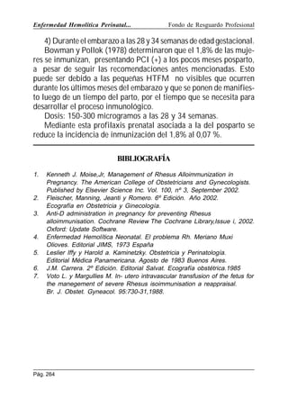 Enfermedad Hemolítica Perinatal...

Fondo de Resguardo Profesional

4) Durante el embarazo a las 28 y 34 semanas de edad gestacional.
Bowman y Pollok (1978) determinaron que el 1,8% de las mujeres se inmunizan, presentando PCI (+) a los pocos meses posparto,
a pesar de seguir las recomendaciones antes mencionadas. Esto
puede ser debido a las pequeñas HTFM no visibles que ocurren
durante los últimos meses del embarazo y que se ponen de manifiesto luego de un tiempo del parto, por el tiempo que se necesita para
desarrollar el proceso inmunológico.
Dosis: 150-300 microgramos a las 28 y 34 semanas.
Mediante esta profilaxis prenatal asociada a la del posparto se
reduce la incidencia de inmunización del 1,8% al 0,07 %.
BIBLIOGRAFÍA
1.

2.
3.

4.
5.
6.
7.

Kenneth J. Moise,Jr, Management of Rhesus Alloimmunization in
Pregnancy. The American College of Obstetricians and Gynecologists.
Published by Elsevier Science Inc. Vol. 100, nº 3, September 2002.
Fleischer, Manning, Jeanti y Romero. 6º Edición. Año 2002.
Ecografía en Obstetricia y Ginecología.
Anti-D administration in pregnancy for preventing Rhesus
alloimmunisation. Cochrane Review The Cochrane Library,Issue i, 2002.
Oxford: Update Software.
Enfermedad Hemolítica Neonatal. El problema Rh. Meriano Muxi
Olioves. Editorial JIMS, 1973 España
Leslier Iffy y Harold a. Kaminetzky. Obstetricia y Perinatología.
Editorial Médica Panamericana. Agosto de 1983 Buenos Aires.
J.M. Carrera. 2º Edición. Editorial Salvat. Ecografía obstétrica.1985
Voto L. y Margullies M. In- utero intravascular transfusion of the fetus for
the manegement of severe Rhesus isoimmunisation a reappraisal.
Br. J. Obstet. Gyneacol. 95:730-31,1988.

Pág. 264

 