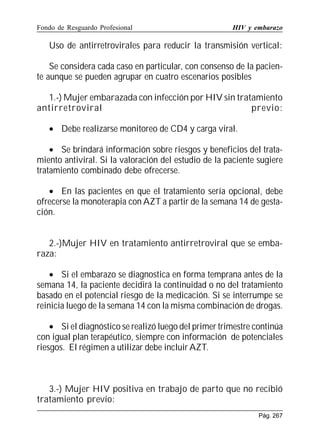 Fondo de Resguardo Profesional

HIV y embarazo

Uso de antirretrovirales para reducir la transmisión vertical:
Se considera cada caso en particular, con consenso de la paciente aunque se pueden agrupar en cuatro escenarios posibles
1.-) Mujer embarazada con infección por HIV sin tratamiento
antirretroviral
previo:
• Debe realizarse monitoreo de CD4 y carga viral.
• Se brindará información sobre riesgos y beneficios del tratamiento antiviral. Si la valoración del estudio de la paciente sugiere
tratamiento combinado debe ofrecerse.
• En las pacientes en que el tratamiento sería opcional, debe
ofrecerse la monoterapia con AZT a partir de la semana 14 de gestación.
2.-)Mujer HIV en tratamiento antirretroviral que se embaraza:
• Si el embarazo se diagnostica en forma temprana antes de la
semana 14, la paciente decidirá la continuidad o no del tratamiento
basado en el potencial riesgo de la medicación. Si se interrumpe se
reinicia luego de la semana 14 con la misma combinación de drogas.
• Si el diagnóstico se realizó luego del primer trimestre continúa
con igual plan terapéutico, siempre con información de potenciales
riesgos. El régimen a utilizar debe incluir AZT.

3.-) Mujer HIV positiva en trabajo de parto que no recibió
tratamiento previo:
Pág. 267

 