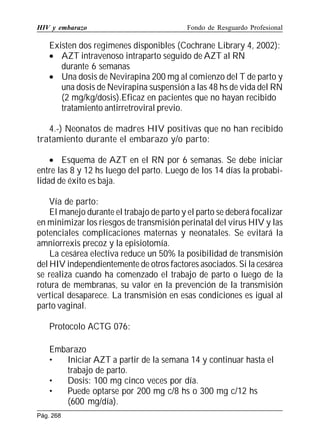HIV y embarazo

Fondo de Resguardo Profesional

Existen dos regimenes disponibles (Cochrane Library 4, 2002):
• AZT intravenoso intraparto seguido de AZT al RN
durante 6 semanas
• Una dosis de Nevirapina 200 mg al comienzo del T de parto y
una dosis de Nevirapina suspensión a las 48 hs de vida del RN
(2 mg/kg/dosis).Eficaz en pacientes que no hayan recibido
tratamiento antirretroviral previo.
4.-) Neonatos de madres HIV positivas que no han recibido
tratamiento durante el embarazo y/o parto:
• Esquema de AZT en el RN por 6 semanas. Se debe iniciar
entre las 8 y 12 hs luego del parto. Luego de los 14 días la probabilidad de éxito es baja.
Vía de parto:
El manejo durante el trabajo de parto y el parto se deberá focalizar
en minimizar los riesgos de transmisión perinatal del virus HIV y las
potenciales complicaciones maternas y neonatales. Se evitará la
amniorrexis precoz y la episiotomía.
La cesárea electiva reduce un 50% la posibilidad de transmisión
del HIV independientemente de otros factores asociados. Si la cesárea
se realiza cuando ha comenzado el trabajo de parto o luego de la
rotura de membranas, su valor en la prevención de la transmisión
vertical desaparece. La transmisión en esas condiciones es igual al
parto vaginal.
Protocolo ACTG 076:
Embarazo
•
Iniciar AZT a partir de la semana 14 y continuar hasta el
trabajo de parto.
•
Dosis: 100 mg cinco veces por día.
•
Puede optarse por 200 mg c/8 hs o 300 mg c/12 hs
(600 mg/día).
Pág. 268

 