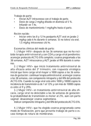 Fondo de Resguardo Profesional

HIV y embarazo

Trabajo de parto
•
Iniciar AZT intravenoso con el trabajo de parto.
•
Dosis de carga 2 mg/kg diluida en dextrosa al 5 %.
Infundir en 1 hs.
•
Dosis de mantenimiento 1 mg/kg/hs hasta el parto.
Recién nacido:
•
Iniciar entre las 8 y 12 hs postparto AZT oral en jarabe 2
mg/kg cada 6 hs durante 6 semanas. Si no tolera vía oral,
1,5 mg/kg intravenoso c/6 hs.
Escenarios clínicos del modo de parto:
1.-) Mujer HIV+ después de las 36 semanas que no ha recibido terapia antirretroviral y con CD4 y carga viral pendientes:
aconsejar protocolo ACTG 076 completo, cesárea programada a las
38 semanas, AZT intracesárea y AZT jarabe al RN durante 6 semanas.
2.-) Mujer HIV+ que inició tratamiento antirretroviral de
alta eficacia antes del 3º trimestre, con respuesta virológica
inicial que tiene carga viral mayor a 1000 copias a las 36 semanas de gestación: continuar terapia antirretroviral, aconsejar cesárea
a las 38 semanas, con componente intraparto y del RN del protocolo
ACTG 076. Cuando la carga viral está entre 1000 y 10000 copias la
incidencia de transmisión es de 1 al 12% y con más de 10000 copias
es entre el 9 y 29%.
3.-) Mujer HIV+ en tratamiento antirretroviral de alta eficacia, carga viral no detectable a las 36 semanas de gestación:
la probabilidad de transmisión es menor al 2%, aún con parto
vaginal: desaconsejar cesárea segmentarea.
Indicar componente intraparto y del RN del protocolo ACTG 076.
4.-) Mujer HIV+ que ha elegido cesárea programada como
modo de finalización, pero que presenta trabajo de parto o escaso tiempo de rotura de membranas:
Pág. 269

 