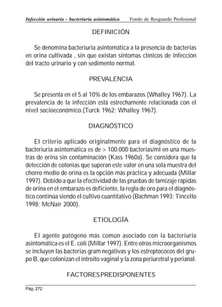 Infección urinaria - bacteriuria asintomática

Fondo de Resguardo Profesional

DEFINICIÓN
Se denomina bacteriuria asintomática a la presencia de bacterias
en orina cultivada , sin que existan síntomas clínicos de infección
del tracto urinario y con sedimento normal.
PREVALENCIA
Se presenta en el 5 al 10% de los embarazos (Whalley 1967). La
prevalencia de la infección está estrechamente relacionada con el
nivel socioeconómico.(Turck 1962; Whalley 1967).
DIAGNÓSTICO
El criterio aplicado originalmente para el diagnóstico de la
bacteriuria asintomática es de  100.000 bacterias/ml en una muestras de orina sin contaminación (Kass 1960a). Se considera que la
detección de colonias que superan este valor en una sola muestra del
chorro medio de orina es la opción más práctica y adecuada (Millar
1997). Debido a que la efectividad de las pruebas de tamizaje rápidas
de orina en el embarazo es deficiente, la regla de oro para el diagnóstico continúa siendo el cultivo cuantitativo (Bachman 1993; Tincello
1998; McNair 2000).
ETIOLOGÍA
El agente patógeno más común asociado con la bacteriuria
asintomática es el E. coli (Millar 1997). Entre otros microorganismos
se incluyen las bacterias gram negativas y los estreptococos del grupo B, que colonizan el introito vaginal y la zona periuretral y perianal.
FACTORES PREDISPONENTES
Pág. 272

 