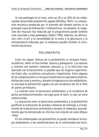 Fondo de Resguardo Profesional

Infección urinaria - bacteriuria asintomática

Si esta patología no se trata, entre un 20 y un 30% de las embarazadas desarrollan pielonefritis aguda (Whalley 1967). La compresión mecánica producida por el aumento del tamaño uterino es la
principal causa de hidrouréter e hidronefrosis, no obstante, la relajación del músculo liso inducida por la progesterona puede también
estar asociada a estas patologías (Sobel 1995). Además, las diferencias entre el pH y la osmolalidad de la orina y la glucosuria y la
aminoaciduria inducidas por el embarazo pueden facilitar el crecimiento bacteriano.
PIELONEFRITIS
Entre los signos clínicos de la pielonefritis se incluyen fiebre,
escalofríos, dolor en fosa lumbar, disuria y polaquiuria. Las náuseas
y vómitos son también síntomas comunes y, si la infección está
asociada con la bacteriemia, es posible que las mujeres experimenten fiebre alta, escalofríos convulsivos e hipotensión. Entre algunas
de las complicaciones se incluyen insuficiencia respiratoria materna,
disfunción renal y anemia y, durante la etapa previa a los antibióticos,
se asociaba la pielonefritis aguda con una incidencia del 20 al 50%
de partos prematuros.
La relación entre la bacteriuria asintomática y la incidencia de
partos prematuros/neonatos con bajo peso al nacer es aún un tema
controvertido.
La asociación entre la bacteriuria asintomática y la pielonefritis
justifican la realización de pruebas rutinarias de tamizaje y el tratamiento de la bacteriuria asintomática durante el embarazo, procedimiento que ha demostrado ser efectivo con relación al costo (Rouse
1995)
En las embarazadas con pielonefritis se puede considerar la terapia ambulatoria si las manifestaciones de la enfermedad son leves,
Pág. 273

 
