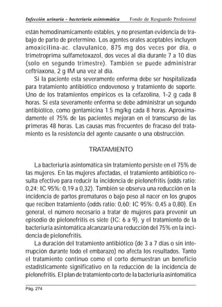 Infección urinaria - bacteriuria asintomática

Fondo de Resguardo Profesional

están hemodinamicamente estables, y no presentan evidencia de trabajo de parto de pretermino. Los agentes orales aceptables incluyen
amoxicilina-ac. clavulanico, 875 mg dos veces por día, o
trimetroprima sulfametoxazol, dos veces al día durante 7 a 10 días
(solo en segundo trimestre). También se puede administrar
ceftriaxona, 2 g IM una vez al día.
Si la paciente esta severamente enferma debe ser hospitalizada
para tratamiento antibiótico endovenoso y tratamiento de soporte.
Uno de los tratamientos empíricos es la cefazolina, 1-2 g cada 8
horas. Si esta severamente enferma se debe administrar un segundo
antibiótico, como gentamicina 1.5 mg/kg cada 8 horas. Aproximadamente el 75% de las pacientes mejoran en el transcurso de las
primeras 48 horas. Las causas mas frecuentes de fracaso del tratamiento es la resistencia del agente causante o una obstrucción.
TRATAMIENTO
La bacteriuria asintomática sin tratamiento persiste en el 75% de
las mujeres. En las mujeres afectadas, el tratamiento antibiótico resulta efectivo para reducir la incidencia de pielonefritis (odds ratio:
0,24; IC 95%: 0,19 a 0,32). También se observa una reducción en la
incidencia de partos prematuros o bajo peso al nacer en los grupos
que reciben tratamiento (odds ratio: 0,60; IC 95%: 0,45 a 0,80). En
general, el número necesario a tratar de mujeres para prevenir un
episodio de pielonefritis es siete (IC: 6 a 9), y el tratamiento de la
bacteriuria asintomática alcanzaría una reducción del 75% en la incidencia de pielonefritis.
La duración del tratamiento antibiótico (de 3 a 7 días o sin interrupción durante todo el embarazo) no afecta los resultados. Tanto
el tratamiento continuo como el corto demuestran un beneficio
estadísticamente significativo en la reducción de la incidencia de
pielonefritis. El plan de tratamiento corto de la bacteriuria asintomática
Pág. 274

 
