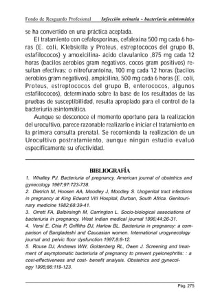 Fondo de Resguardo Profesional

Infección urinaria - bacteriuria asintomática

se ha convertido en una práctica aceptada.
El tratamiento con cefalosporinas, cefalexina 500 mg cada 6 horas (E. coli, Klebsiella y Proteus, estreptococos del grupo B,
estafilococos) y amoxicilina- ácido clavulanico ,875 mg cada 12
horas (bacilos aerobios gram negativos, cocos gram positivos) resultan efectivas; o nitrofurantoína, 100 mg cada 12 horas (bacilos
aerobios gram negativos), ampicilina, 500 mg cada 6 horas (E. coli,
Proteus, estreptococos del grupo B, enterococos, algunos
estafilococos), determinado sobre la base de los resultados de las
pruebas de susceptibilidad, resulta apropiado para el control de la
bacteriuria asintomática.
Aunque se desconoce el momento oportuno para la realización
del urocultivo, parece razonable realizarlo e iniciar el tratamiento en
la primera consulta prenatal. Se recomienda la realización de un
Urocultivo postratamiento, aunque ningún estudio evaluó
específicamente su efectividad.

BIBLIOGRAFÍA
1. Whalley PJ. Bacteriuria of pregnancy. American journal of obstetrics and
gynecology 1967;97:723-738.
2. Dietrich M, Hoosen AA, Moodley J, Moodley S. Urogenital tract infections
in pregnancy at King Edward VIII Hospital, Durban, South Africa. Genitourinary medicine 1982;68:39-41.
3. Orrett FA, Balbirsingh M, Carrington L. Socio-biological associations of
bacteriuria in pregnancy. West Indian medical journal 1996;44:26-31.
4. Versi E, Chia P, Griffiths DJ, Harlow BL. Bacteriuria in pregnancy: a comparison of Bangladeshi and Caucasian women. International urogynecology
journal and pelvic floor dysfunction 1997;8:8-12.
5. Rouse DJ, Andrews WW, Goldenberg RL, Owen J. Screening and treatment of asymptomatic bacteriuria of pregnancy to prevent pyelonephritis: : a
cost-effectiveness and cost- benefit analysis. Obstetrics and gynecology 1995;86:119-123.

Pág. 275

 