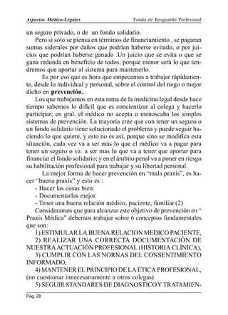 Aspectos Médico-Legales

Fondo de Resguardo Profesional

un seguro privado, o de un fondo solidario.
Pero si solo se piensa en términos de financiamiento , se pagaran
sumas siderales por daños que podrían haberse evitado, o por juicios que podrían haberse ganado .Un juicio que se evita o que se
gana redunda en beneficio de todos, porque menor será lo que tendremos que aportar al sistema para mantenerlo.
Es por eso que es hora que empecemos a trabajar rápidamente, desde lo individual y personal, sobre el control del riego o mejor
dicho en prevención.
Los que trabajamos en esta rama de la medicina legal desde hace
tiempo sabemos lo difícil que es concientizar al colega y hacerlo
participar; en gral. el médico no acepta o menoscaba los simples
sistemas de prevención. La mayoría cree que con tener un seguro o
un fondo solidario tiene solucionado el problema y puede seguir haciendo lo que quiere, y esto no es así, porque sino se modifica esta
situación, cada vez va a ser más lo que el médico va a pagar para
tener un seguro o va a ser mas lo que va a tener que aportar para
financiar el fondo solidario; y en el ámbito penal va a poner en riesgo
su habilitación profesional para trabajar y su libertad personal.
La mejor forma de hacer prevención en “mala praxis”, es hacer “buena praxis” y esto es :
- Hacer las cosas bien.
- Documentarlas mejor.
- Tener una buena relación médico, paciente, familiar.(2)
Consideramos que para alcanzar este objetivo de prevención en “
Praxis Médica” debemos trabajar sobre 6 conceptos fundamentales
que son:
1) ESTIMULAR LA BUENA RELACION MEDICO PACIENTE,
2) REALIZAR UNA CORRECTA DOCUMENTACIÓN DE
NUESTRA ACTUACIÓN PROFESIONAL (HISTORIA CLÍNICA),
3) CUMPLIR CON LAS NORNAS DEL CONSENTIMIENTO
INFORMADO,
4) MANTENER EL PRINCIPIO DE LA ÉTICA PROFESIONAL,
(no cuestionar innecesariamente a otros colegas)
5) SEGUIR STANDARES DE DIAGNOSTICO Y TRATAMIENPág. 28

 