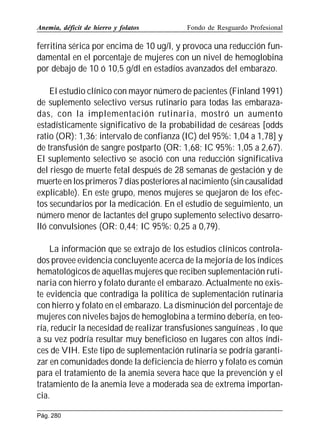 Anemia, déficit de hierro y folatos

Fondo de Resguardo Profesional

ferritina sérica por encima de 10 ug/l, y provoca una reducción fundamental en el porcentaje de mujeres con un nivel de hemoglobina
por debajo de 10 ó 10,5 g/dl en estadíos avanzados del embarazo.
El estudio clínico con mayor número de pacientes (Finland 1991)
de suplemento selectivo versus rutinario para todas las embarazadas, con la implementación rutinaria, mostró un aumento
estadísticamente significativo de la probabilidad de cesáreas [odds
ratio (OR): 1,36; intervalo de confianza (IC) del 95%: 1,04 a 1,78] y
de transfusión de sangre postparto (OR: 1,68; IC 95%: 1,05 a 2,67).
El suplemento selectivo se asoció con una reducción significativa
del riesgo de muerte fetal después de 28 semanas de gestación y de
muerte en los primeros 7 días posteriores al nacimiento (sin causalidad
explicable). En este grupo, menos mujeres se quejaron de los efectos secundarios por la medicación. En el estudio de seguimiento, un
número menor de lactantes del grupo suplemento selectivo desarrolló convulsiones (OR: 0,44; IC 95%: 0,25 a 0,79).
La información que se extrajo de los estudios clínicos controlados provee evidencia concluyente acerca de la mejoría de los índices
hematológicos de aquellas mujeres que reciben suplementación rutinaria con hierro y folato durante el embarazo. Actualmente no existe evidencia que contradiga la política de suplementación rutinaria
con hierro y folato en el embarazo. La disminución del porcentaje de
mujeres con niveles bajos de hemoglobina a termino debería, en teoría, reducir la necesidad de realizar transfusiones sanguíneas , lo que
a su vez podría resultar muy beneficioso en lugares con altos índices de VIH. Este tipo de suplementación rutinaria se podría garantizar en comunidades donde la deficiencia de hierro y folato es común
para el tratamiento de la anemia severa hace que la prevención y el
tratamiento de la anemia leve a moderada sea de extrema importancia.
Pág. 280

 