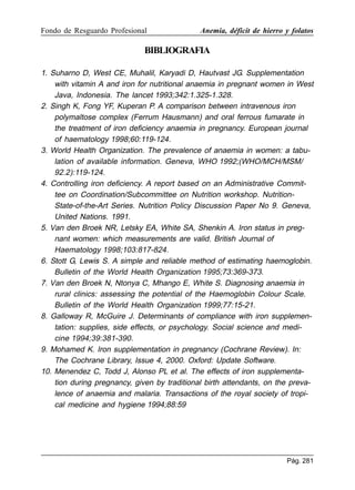 Fondo de Resguardo Profesional

Anemia, déficit de hierro y folatos

BIBLIOGRAFIA
1. Suharno D, West CE, Muhalil, Karyadi D, Hautvast JG. Supplementation
with vitamin A and iron for nutritional anaemia in pregnant women in West
Java, Indonesia. The lancet 1993;342:1.325-1.328.
2. Singh K, Fong YF, Kuperan P. A comparison between intravenous iron
polymaltose complex (Ferrum Hausmann) and oral ferrous fumarate in
the treatment of iron deficiency anaemia in pregnancy. European journal
of haematology 1998;60:119-124.
3. World Health Organization. The prevalence of anaemia in women: a tabulation of available information. Geneva, WHO 1992;(WHO/MCH/MSM/
92.2):119-124.
4. Controlling iron deficiency. A report based on an Administrative Committee on Coordination/Subcommittee on Nutrition workshop. NutritionState-of-the-Art Series. Nutrition Policy Discussion Paper No 9. Geneva,
United Nations. 1991.
5. Van den Broek NR, Letsky EA, White SA, Shenkin A. Iron status in pregnant women: which measurements are valid. British Journal of
Haematology 1998;103:817-824.
6. Stott G, Lewis S. A simple and reliable method of estimating haemoglobin.
Bulletin of the World Health Organization 1995;73:369-373.
7. Van den Broek N, Ntonya C, Mhango E, White S. Diagnosing anaemia in
rural clinics: assessing the potential of the Haemoglobin Colour Scale.
Bulletin of the World Health Organization 1999;77:15-21.
8. Galloway R, McGuire J. Determinants of compliance with iron supplementation: supplies, side effects, or psychology. Social science and medicine 1994;39:381-390.
9. Mohamed K. Iron supplementation in pregnancy (Cochrane Review). In:
The Cochrane Library, Issue 4, 2000. Oxford: Update Software.
10. Menendez C, Todd J, Alonso PL et al. The effects of iron supplementation during pregnancy, given by traditional birth attendants, on the prevalence of anaemia and malaria. Transactions of the royal society of tropical medicine and hygiene 1994;88:59

Pág. 281

 