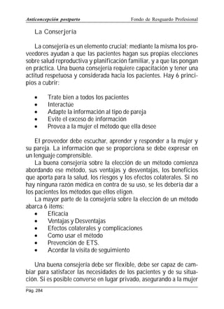Anticoncepción postparto

Fondo de Resguardo Profesional

La Conserjería
La consejería es un elemento crucial; mediante la misma los proveedores ayudan a que las pacientes hagan sus propias elecciones
sobre salud reproductiva y planificación familiar, y a que las pongan
en práctica. Una buena consejería requiere capacitación y tener una
actitud respetuosa y considerada hacia los pacientes. Hay 6 principios a cubrir:
•
•
•
•
•

Trate bien a todos los pacientes
Interactúe
Adapte la información al tipo de pareja
Evite el exceso de información
Provea a la mujer el método que ella desee

El proveedor debe escuchar, aprender y responder a la mujer y
su pareja. La información que se proporciona se debe expresar en
un lenguaje comprensible.
La buena consejería sobre la elección de un método comienza
abordando ese método, sus ventajas y desventajas, los beneficios
que aporta para la salud, los riesgos y los efectos colaterales. Si no
hay ninguna razón médica en contra de su uso, se les debería dar a
los pacientes los métodos que ellos eligen.
La mayor parte de la consejería sobre la elección de un método
abarca 6 items:
•
Eficacia
•
Ventajas y Desventajas
•
Efectos colaterales y complicaciones
•
Como usar el método
•
Prevención de ETS.
•
Acordar la visita de seguimiento
Una buena consejería debe ser flexible, debe ser capaz de cambiar para satisfacer las necesidades de los pacientes y de su situación. Si es posible converse en lugar privado, asegurando a la mujer
Pág. 284

 