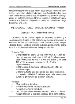 Fondo de Resguardo Profesional

Anticoncepción postparto

una completa confidencialidad. Ayude a que la mujer cuente sus experiencias en cuanto a salud reproductiva y planificación familiar; mencione cuáles son sus alternativas, incluyendo la posibilidad de elegir
uno de los métodos ofrecidos. Una vez elegido el método entréguele
suministros suficientes. Proporcione condones a clientes en riesgo
de contraer una ETS.
MÉTODOS A UTILIZAR EN EL PERIODO POSTPARTO
DISPOSITIVOS INTRAUTERINOS
La función de los DIU es impedir el encuentro del óvulo y el
espermatozoide. Quizás, el DIU dificulte que los espermatozoides se
movilicen a través del tracto reproductivo femenino y reduce la posibilidad de que fertilicen el óvulo. Además, posiblemente, podría
impedir la implantación del óvulo en la pared del útero.
Tipos de DIU:
•
DIU portador de cobre. La Tcu-380 y MLCu-375 son de
este tipo; con una efectividad de 0,6 a 0,8 embarazos por
cada 100 mujeres durante el primer año de uso (1 en cada
125 a 170) y con una duración de 10 y 5 años
respectivamente.
•
DIU liberador de hormona. El Progestasert y LNG-20
son de este tipo.
•
DIU inerte, hecho solo de plástico o de acero inoxidable,
con una efectividad de 3 embarazos por cada 100 mujeres
durante el primer año de uso (1en cada 30).
Ventajas:
•
Muy efectivo y duradero.
•
No interfiere con las relaciones sexuales.
•
Reversible en forma inmediata.
•
Los DIU portadores de cobre y los DIU inertes no tienen
ningún efecto en la cantidad o calidad de la leche materna.
Pág. 285

 