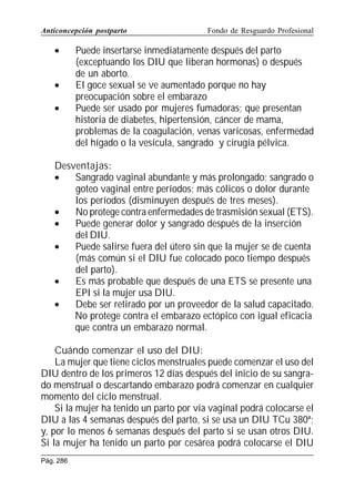 Anticoncepción postparto

•
•
•

Fondo de Resguardo Profesional

Puede insertarse inmediatamente después del parto
(exceptuando los DIU que liberan hormonas) o después
de un aborto.
El goce sexual se ve aumentado porque no hay
preocupación sobre el embarazo
Puede ser usado por mujeres fumadoras; que presentan
historia de diabetes, hipertensión, cáncer de mama,
problemas de la coagulación, venas varicosas, enfermedad
del hígado o la vesícula, sangrado y cirugía pélvica.

Desventajas:
•
Sangrado vaginal abundante y más prolongado; sangrado o
goteo vaginal entre períodos; más cólicos o dolor durante
los períodos (disminuyen después de tres meses).
•
No protege contra enfermedades de trasmisión sexual (ETS).
•
Puede generar dolor y sangrado después de la inserción
del DIU.
•
Puede salirse fuera del útero sin que la mujer se de cuenta
(más común si el DIU fue colocado poco tiempo después
del parto).
•
Es más probable que después de una ETS se presente una
EPI si la mujer usa DIU.
•
Debe ser retirado por un proveedor de la salud capacitado.
No protege contra el embarazo ectópico con igual eficacia
que contra un embarazo normal.
Cuándo comenzar el uso del DIU:
La mujer que tiene ciclos menstruales puede comenzar el uso del
DIU dentro de los primeros 12 días después del inicio de su sangrado menstrual o descartando embarazo podrá comenzar en cualquier
momento del ciclo menstrual.
Si la mujer ha tenido un parto por vía vaginal podrá colocarse el
DIU a las 4 semanas después del parto, si se usa un DIU TCu 380ª;
y, por lo menos 6 semanas después del parto si se usan otros DIU.
Si la mujer ha tenido un parto por cesárea podrá colocarse el DIU
Pág. 286

 
