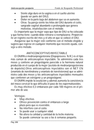Anticoncepción postparto

Fondo de Resguardo Profesional

•

Siente algo duro en la vagina o en el cuello uterino
(puede ser parte del DIU).
•
Dolor en la parte baja del abdomen que va en aumento.
•
Otras: Su pareja siente los hilos del DIU durante el coito,
sangrado vaginal abundante o prolongado que genera
molestias, insatisfacción con el método.
Es importante que la mujer sepa que tipo de DIU se ha colocado
y que forma tiene; cuando debe retirarse o reemplazarse. Proporcione un registro escrito del mes y el año en que se colocó el DIU.
Asegúrese que la mujer esté conforme con el método elegido y
sugiera que regrese en cualquier momento que necesite ayuda, consejo u otro método.
ANTICONCEPTIVO INYECTABLE
El DMPA o medroxiprogesterona (Depoprovera N.R.) es el tipo
más común de anticonceptivo inyectable. Se administra cada tres
meses y contiene un progestágeno parecido a la hormona natural
producida en el cuerpo de la mujer (acetato de medroxiprogesterona
de depósito).Otros anticonceptivos inyectables son el NET EN
(enantato de noretindrona y enantato de noretisterona) que se administra cada dos meses y los anticonceptivos inyectables mensuales
que contienen un estrógeno y un progestágeno.
El DMPA impide la ovulación y además aumenta la consistencia
del moco cervical lo que dificulta el paso de los espermatozoides.
Es muy efectivo 0,3 embarazos por cada 100 mujeres en el primer año de uso.
Ventajas:
• Muy efectivo.
• Ofrece prevención contra el embarazo a largo
plazo pero que es reversible.
• No interfiere con el coito.
• Se puede usar a cualquier edad.
• No altera la calidad y cantidad de la leche materna.
Se puede comenzar su uso a las 6 semanas posparto.
Pág. 288

 
