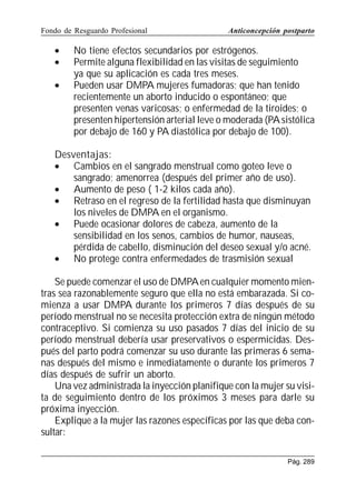 Fondo de Resguardo Profesional

•
•
•

Anticoncepción postparto

No tiene efectos secundarios por estrógenos.
Permite alguna flexibilidad en las visitas de seguimiento
ya que su aplicación es cada tres meses.
Pueden usar DMPA mujeres fumadoras; que han tenido
recientemente un aborto inducido o espontáneo; que
presenten venas varicosas; o enfermedad de la tiroides; o
presenten hipertensión arterial leve o moderada (PA sistólica
por debajo de 160 y PA diastólica por debajo de 100).

Desventajas:
• Cambios en el sangrado menstrual como goteo leve o
sangrado; amenorrea (después del primer año de uso).
• Aumento de peso ( 1-2 kilos cada año).
• Retraso en el regreso de la fertilidad hasta que disminuyan
los niveles de DMPA en el organismo.
• Puede ocasionar dolores de cabeza, aumento de la
sensibilidad en los senos, cambios de humor, nauseas,
pérdida de cabello, disminución del deseo sexual y/o acné.
• No protege contra enfermedades de trasmisión sexual
Se puede comenzar el uso de DMPA en cualquier momento mientras sea razonablemente seguro que ella no está embarazada. Si comienza a usar DMPA durante los primeros 7 días después de su
período menstrual no se necesita protección extra de ningún método
contraceptivo. Si comienza su uso pasados 7 días del inicio de su
período menstrual debería usar preservativos o espermicidas. Después del parto podrá comenzar su uso durante las primeras 6 semanas después del mismo e inmediatamente o durante los primeros 7
días después de sufrir un aborto.
Una vez administrada la inyección planifique con la mujer su visita de seguimiento dentro de los próximos 3 meses para darle su
próxima inyección.
Explique a la mujer las razones específicas por las que deba consultar:
Pág. 289

 