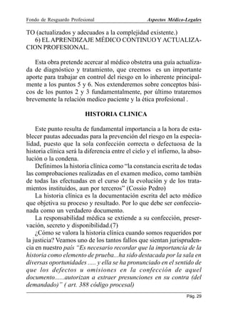 Fondo de Resguardo Profesional

Aspectos Médico-Legales

TO (actualizados y adecuados a la complejidad existente.)
6) EL APRENDIZAJE MÉDICO CONTINUO Y ACTUALIZACION PROFESIONAL.
Esta obra pretende acercar al médico obstetra una guía actualizada de diagnóstico y tratamiento, que creemos es un importante
aporte para trabajar en control del riesgo en lo inherente principalmente a los puntos 5 y 6. Nos extenderemos sobre conceptos básicos de los puntos 2 y 3 fundamentalmente, por último trataremos
brevemente la relación medico paciente y la ética profesional .
HISTORIA CLINICA
Este punto resulta de fundamental importancia a la hora de establecer pautas adecuadas para la prevención del riesgo en la especialidad, puesto que la sola confección correcta o defectuosa de la
historia clínica será la diferencia entre el cielo y el infierno, la absolución o la condena.
Definimos la historia clínica como “la constancia escrita de todas
las comprobaciones realizadas en el examen medico, como también
de todas las efectuadas en el curso de la evolución y de los tratamientos instituidos, aun por terceros” (Cossio Pedro)
La historia clínica es la documentación escrita del acto médico
que objetiva su proceso y resultado. Por lo que debe ser confeccionada como un verdadero documento.
La responsabilidad médica se extiende a su confección, preservación, secreto y disponibilidad.(7)
¿Cómo se valora la historia clínica cuando somos requeridos por
la justicia? Veamos uno de los tantos fallos que sientan jurisprudencia en nuestro país “Es necesario recordar que la importancia de la
historia como elemento de prueba...ha sido destacada por la sala en
diversas oportunidades ..... y ella se ha pronunciado en el sentido de
que los defectos u omisiones en la confección de aquel
documento......autorizan a extraer presunciones en su contra (del
demandado)” ( art. 388 código procesal)
Pág. 29

 