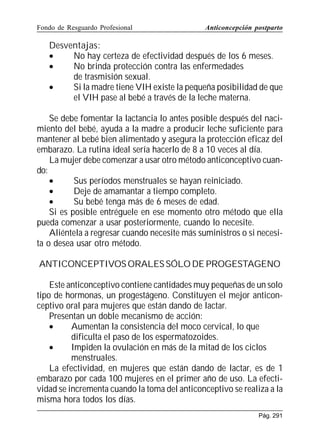 Fondo de Resguardo Profesional

Anticoncepción postparto

Desventajas:
•
No hay certeza de efectividad después de los 6 meses.
•
No brinda protección contra las enfermedades
de trasmisión sexual.
•
Si la madre tiene VIH existe la pequeña posibilidad de que
el VIH pase al bebé a través de la leche materna.
Se debe fomentar la lactancia lo antes posible después del nacimiento del bebé, ayuda a la madre a producir leche suficiente para
mantener al bebé bien alimentado y asegura la protección eficaz del
embarazo. La rutina ideal sería hacerlo de 8 a 10 veces al día.
La mujer debe comenzar a usar otro método anticonceptivo cuando:
•
Sus períodos menstruales se hayan reiniciado.
•
Deje de amamantar a tiempo completo.
•
Su bebé tenga más de 6 meses de edad.
Si es posible entréguele en ese momento otro método que ella
pueda comenzar a usar posteriormente, cuando lo necesite.
Aliéntela a regresar cuando necesite más suministros o si necesita o desea usar otro método.
ANTICONCEPTIVOS ORALES SÓLO DE PROGESTAGENO
Este anticonceptivo contiene cantidades muy pequeñas de un solo
tipo de hormonas, un progestágeno. Constituyen el mejor anticonceptivo oral para mujeres que están dando de lactar.
Presentan un doble mecanismo de acción:
•
Aumentan la consistencia del moco cervical, lo que
dificulta el paso de los espermatozoides.
•
Impiden la ovulación en más de la mitad de los ciclos
menstruales.
La efectividad, en mujeres que están dando de lactar, es de 1
embarazo por cada 100 mujeres en el primer año de uso. La efectividad se incrementa cuando la toma del anticonceptivo se realiza a la
misma hora todos los días.
Pág. 291

 