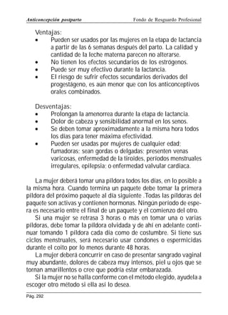 Anticoncepción postparto

Fondo de Resguardo Profesional

Ventajas:
•
Pueden ser usados por las mujeres en la etapa de lactancia
a partir de las 6 semanas después del parto. La calidad y
cantidad de la leche materna parecen no alterarse.
•
No tienen los efectos secundarios de los estrógenos.
•
Puede ser muy efectivo durante la lactancia.
•
El riesgo de sufrir efectos secundarios derivados del
progestágeno, es aún menor que con los anticonceptivos
orales combinados.
Desventajas:
•
Prolongan la amenorrea durante la etapa de lactancia.
•
Dolor de cabeza y sensibilidad anormal en los senos.
•
Se deben tomar aproximadamente a la misma hora todos
los días para tener máxima efectividad.
•
Pueden ser usadas por mujeres de cualquier edad;
fumadoras; sean gordas o delgadas; presenten venas
varicosas, enfermedad de la tiroides, períodos menstruales
irregulares, epilepsia; o enfermedad valvular cardiaca.
La mujer deberá tomar una píldora todos los días, en lo posible a
la misma hora. Cuando termina un paquete debe tomar la primera
píldora del próximo paquete al día siguiente .Todas las píldoras del
paquete son activas y contienen hormonas. Ningún período de espera es necesario entre el final de un paquete y el comienzo del otro.
Si una mujer se retrasa 3 horas o más en tomar una o varias
píldoras, debe tomar la píldora olvidada y de ahí en adelante continuar tomando 1 píldora cada día como de costumbre. Si tiene sus
ciclos menstruales, será necesario usar condones o espermicidas
durante el coito por lo menos durante 48 horas.
La mujer deberá concurrir en caso de presentar sangrado vaginal
muy abundante, dolores de cabeza muy intensos, piel u ojos que se
tornan amarillentos o cree que podría estar embarazada.
Si la mujer no se halla conforme con el método elegido, ayudela a
escoger otro método si ella así lo desea.
Pág. 292

 