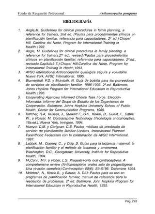 Fondo de Resguardo Profesional

Anticoncepción postparto

BIBLIOGRAFÍA
1.

Angle,M. Guidelines for clinical procedures in famili planning, a
reference for trainers, 2nd ed. (Pautas para procedimientos clínicos en
planificación familiar, referencia para capacitadores, 2ª ed.).Chapel
Hill, Carolina del Norte, Program for International Training in
Health,1992.
2. Angle, M. Guidelines for clinical procedures in family planning, a
reference for trainers.2nd ed., revised.(Pautas para procedimientos
clínicos en planificación familiar, referencia para capacitadores, 2ª.ed.,
revisada.Capítulo3-7.).Chapel Hill,Carolina del Norte, Program for
international Training in Health,1993.
3. AVSC International.Anticoncepción quirúrgica segura y voluntaria.
Nueva York, AVSC International, 1995.
4. Blumenthal, P.D. y Mcintosh, N. Guía de bolsillo para los proveedores
de servicios de planificación familiar, 1996-1998. 2ª.ed. Baltimore,
Johns Hopkins Program for International Education in Reproductive
Health,1996.
5. Cooperating Agencies Informed Choice Task Force. Elección
Informada: Informe del Grupo de Estudio de los Organismos de
Cooperación. Baltimore, Johns Hopkins University School of Public
Health, Center for Communication Programs, 1989.
6. Hatcher, R.A, Trussell, J., Stewart F., G.K., Kowal, D., Guest, F., Cates,
W., y Policar, M. Contraceptive Technology (Tecnología anticonceptiva,
16a.ed.). Nueva York, Irvington, 1994.
7. Huerzo, C:M: y Carignan, C.S. Pautas médicas de prestación de
servicio de planificación familiar.Londres, International Planned
Parenthood Federation con la colaboración da AVSC International,
1997.
8. Labbok, M., Cooney, C., y Coly, S. Guías para la lactancia maternal, la
planificación familiar y el método de lactancia y amenorrea.
Washington, D.C., Georgetown University, Institute for Reprodutive
Health, 1994.
9. McCann, M.F. y Potter, L.S. Progestin-only oral contraceptives: A
comprehensive review (Anticonceptivos orales solo de progestágeno:
Una revisión completa).Contraception 50(6): S9-S195. Diciembre 1994.
10. McIntosh, N., Kinzie,B., y Blouse, A. DIU: Pautas para su uso en
programas de planificación familiar, manual de referencia para la
resolución de problemas. 2ª ed. Baltimore, John Hopkins Program for
International Education in Reproductive Health, 1995.

Pág. 293

 