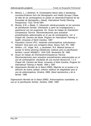 Anticoncepción postparto

Fondo de Resguardo Profesional

11. Moreno, L. y Goldman, N. Contraceptive failure rates in developing
countries:Evidence from the Demographic and Health Surveys (Tasas
de falla de los contraceptivos en países en desarrollo:Evidencia de las
Encuestas de Demografía y Salud). International Family Planning
Perspectives 17(2): 44-49.1991.
12. Murphy, E.M. y Steele, C. Interacción cliente-proveedor en los servicios
de planificación familiar: Orientación a partir de investigaciones y
experiencia con los programas. En: Grupo de trabajo de Orientación/
Competencia Técnica. Recomendaciones para actualizar
procedimientos seleccionados en el uso de contraceptivos. Vol. 2.
Chapel Hill, Carolina del Norte, Program for International Tranning in
health, University of North Carolina, 1997.
13. Population Council (PC). Implantes anticonceptivos subcutaneous
Norplant: Guía para una consejería eficaz. Nueva York, PC, 1990.
14. Shelton, J.D., Angle, M.A., y Jacobstein, R.A. Medical barriers to
access to family planning (Obstáculos medicos para la planificación
familiar). Lancet 340(8831): 1334-1335. Noviembre 28, 1992.
15. Grupo de trabajo de Orientación/Competencia Técnica.
Recomendaciones para actualizar procedimientos seleccionados en el
uso de contraceptivos: resultados de una reunión técnica,Vol. 1 y 2
Chapel Hill, Carolina del Norte, University of Noth Carolina, Program for
International Training in Health, 1994 y 1997.
16. Organización Mundial de la Salud (OMS). Mejorías en el acceso a la
atención de buena calidad: criterios médicos de elegibilidad para el
uso de anticonceptivos. Ginebra, OMS, Salud reproductiva y de la
familia, 1996.
Organización Mundial de la Salud (OMS). Anticonceptivos inyectables: su
uso en la planificación familiar. Ginebra, OMS, 1990.

Pág. 294

 