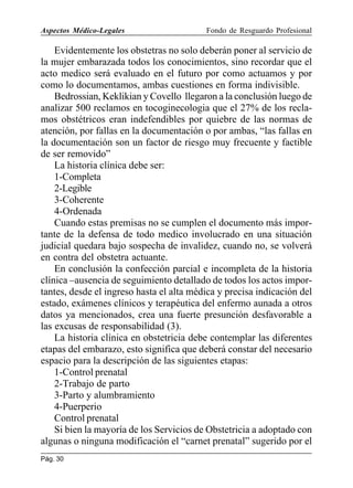 Aspectos Médico-Legales

Fondo de Resguardo Profesional

Evidentemente los obstetras no solo deberán poner al servicio de
la mujer embarazada todos los conocimientos, sino recordar que el
acto medico será evaluado en el futuro por como actuamos y por
como lo documentamos, ambas cuestiones en forma indivisible.
Bedrossian, Keklikian y Covello llegaron a la conclusión luego de
analizar 500 reclamos en tocoginecologia que el 27% de los reclamos obstétricos eran indefendibles por quiebre de las normas de
atención, por fallas en la documentación o por ambas, “las fallas en
la documentación son un factor de riesgo muy frecuente y factible
de ser removido”
La historia clínica debe ser:
1-Completa
2-Legible
3-Coherente
4-Ordenada
Cuando estas premisas no se cumplen el documento más importante de la defensa de todo medico involucrado en una situación
judicial quedara bajo sospecha de invalidez, cuando no, se volverá
en contra del obstetra actuante.
En conclusión la confección parcial e incompleta de la historia
clínica –ausencia de seguimiento detallado de todos los actos importantes, desde el ingreso hasta el alta médica y precisa indicación del
estado, exámenes clínicos y terapéutica del enfermo aunada a otros
datos ya mencionados, crea una fuerte presunción desfavorable a
las excusas de responsabilidad (3).
La historia clínica en obstetricia debe contemplar las diferentes
etapas del embarazo, esto significa que deberá constar del necesario
espacio para la descripción de las siguientes etapas:
1-Control prenatal
2-Trabajo de parto
3-Parto y alumbramiento
4-Puerperio
Control prenatal
Si bien la mayoría de los Servicios de Obstetricia a adoptado con
algunas o ninguna modificación el “carnet prenatal” sugerido por el
Pág. 30

 