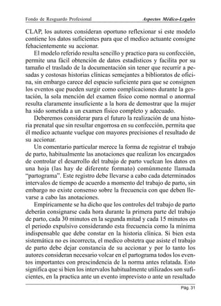 Fondo de Resguardo Profesional

Aspectos Médico-Legales

CLAP, los autores consideran oportuno reflexionar si este modelo
contiene los datos suficientes para que el medico actuante consigne
fehacientemente su accionar.
El modelo referido resulta sencillo y practico para su confección,
permite una fácil obtención de datos estadísticos y facilita por su
tamaño el traslado de la documentación sin tener que recurrir a pesadas y costosas historias clínicas semejantes a biblioratos de oficina, sin embargo carece del espacio suficiente para que se consignen
los eventos que pueden surgir como complicaciones durante la gestación, la sola mención del examen físico como normal o anormal
resulta claramente insuficiente a la hora de demostrar que la mujer
ha sido sometida a un examen físico completo y adecuado.
Deberemos considerar para el futuro la realización de una historia prenatal que sin resultar engorrosa en su confección, permita que
él medico actuante vuelque con mayores precisiones el resultado de
su accionar.
Un comentario particular merece la forma de registrar el trabajo
de parto, habitualmente las anotaciones que realizan los encargados
de controlar el desarrollo del trabajo de parto vuelcan los datos en
una hoja (las hay de diferente formato) comúnmente llamada
“partograma”. Este registro debe llevarse a cabo cada determinados
intervalos de tiempo de acuerdo a momento del trabajo de parto, sin
embargo no existe consenso sobre la frecuencia con que deben llevarse a cabo las anotaciones.
Empíricamente se ha dicho que los controles del trabajo de parto
deberán consignarse cada hora durante la primera parte del trabajo
de parto, cada 30 minutos en la segunda mitad y cada 15 minutos en
el periodo expulsivo considerando esta frecuencia como la mínima
indispensable que debe constar en la historia clínica. Si bien esta
sistemática no es incorrecta, el medico obstetra que asiste el trabajo
de parto debe dejar constancia de su accionar y por lo tanto los
autores consideran necesario volcar en el partograma todos los eventos importantes con prescindencia de la norma antes relatada. Esto
significa que si bien los intervalos habitualmente utilizados son suficientes, en la practica ante un evento imprevisto o ante un resultado
Pág. 31

 