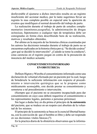 Aspectos Médico-Legales

Fondo de Resguardo Profesional

desfavorable el ajustarse a dichos intervalos resulta en un registro
insuficiente del accionar medico, por lo tanto sugerimos llevar un
registro lo mas completo posible en especial ante la aparición de
eventos que modifiquen el normal desarrollo del trabajo de parto.
La realización durante el trabajo de parto de estudios complementarios (monitoreo,ecografia), la administración de drogas
ocitocicas, hipotensores o cualquier tipo de terapéutica debe ser
consignadas en forma clara describiendo hora de su realización,
motivos y resultados obtenidos.
Por ultimo en la mayoría de las historias clínicas examinadas por
los autores las decisiones tomadas durante el trabajo de parto no se
encuentran explicadas en la historia clínica por ej. “Se decide cesárea”
¿por qué se decidió la intervención? ¿Cuándo se tomo la conducta?,
estas carencias en el registro juegan en contra de la presunción de
inocencia del medico actuante.
CONSENTIMIENTO INFORMADO
EN OBSTETRICIA
Definen Higton y Wierzba el consentimiento informado como una
declaración de voluntad efectuada por un paciente por la cual, luego
de brindársele la suficiente información con respecto al procedimiento o intervención quirúrgica que se le propone como
médicamente aconsejable, este decide prestar su consentimiento y
someterse a tal procedimiento o intervención.
(Siempre que el paciente no se encuentre incapacitado para dar
consentimiento en cuyo caso deberá requerirse el consentimiento a
los representantes legales, parientes o personas próximas)
Sin lugar a dudas hoy en día prima el principio de la autonomía
del paciente, que se traduce en un respeto casi absoluto de la voluntad de los mismos.
El principio de la autonomía se basa en la esencial libertad humana, con la convicción de que el hombre es libre y debe ser respetado
en sus decisiones vitales básicas.(7)
En la practica diaria de la obstetricia observamos que la informaPág. 32

 