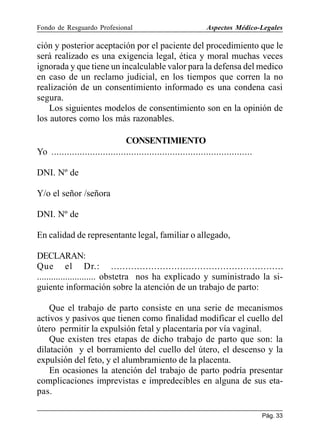 Fondo de Resguardo Profesional

Aspectos Médico-Legales

ción y posterior aceptación por el paciente del procedimiento que le
será realizado es una exigencia legal, ética y moral muchas veces
ignorada y que tiene un incalculable valor para la defensa del medico
en caso de un reclamo judicial, en los tiempos que corren la no
realización de un consentimiento informado es una condena casi
segura.
Los siguientes modelos de consentimiento son en la opinión de
los autores como los más razonables.
CONSENTIMIENTO
Yo ..............................................................................
DNI. Nº de
Y/o el señor /señora
DNI. Nº de
En calidad de representante legal, familiar o allegado,
DECLARAN:
Que el Dr.: ............................................................
......................... obstetra nos ha explicado y suministrado la siguiente información sobre la atención de un trabajo de parto:
Que el trabajo de parto consiste en una serie de mecanismos
activos y pasivos que tienen como finalidad modificar el cuello del
útero permitir la expulsión fetal y placentaria por vía vaginal.
Que existen tres etapas de dicho trabajo de parto que son: la
dilatación y el borramiento del cuello del útero, el descenso y la
expulsión del feto, y el alumbramiento de la placenta.
En ocasiones la atención del trabajo de parto podría presentar
complicaciones imprevistas e impredecibles en alguna de sus etapas.
Pág. 33

 