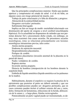 Aspectos Médico-Legales

Fondo de Resguardo Profesional

Que las principales complicaciones materno- fetales que pueden
aparecer y comprometer mi estado de salud ó el de mi bebe, en
algunos casos con riesgo potencial de muerte, son:
Trabajo de parto estacionario y/o falta de dilatación y progreso.
Alteración de la contractilidad uterina
Desgarros cervicales/ perineales.
Sufrimiento fetal agudo:
Implica un feto en riesgo de morbi- mortalidad relacionado con
disminución del aporte de oxigeno a nivel cerebral (encefalopatía
hipóxica). En la actualidad no disponemos de métodos que nos permitan detectar fiel y precozmente dicho estado, sin embargo, en
muy raras ocasiones ésta causa secuelas. De presentarse secuelas
neurológicas, éstas se relacionan principalmente con lesiones
neurológicas intrauterinas previas, tales como:
Atonía uterina posparto.
Síndrome de aspiración meconial.
Desprendimientos placentarios.
Prolapso de cordón.
Acretismos placentarios (invasión anormal de la placenta en la
pared del útero).
Nudos verdaderos de cordón.
Ruptura uterina.
Inversión uterina posparto.
Distocia de hombros (interposición de los hombros durante la
expulsión fetal).
Embolia de liquido amniótico (liquido amniótico en los pulmones
de la madre).
Habitualmente, durante el expulsivo se requiere la practica de la
episiotomía que posterior al parto ser deberá suturada y que sus
posibles complicaciones pueden ser: desgarros perineales, que en
casos extremos pueden incluir el esfínter externo del ano y recto,
dolor, formación de hematomas, infecciones de la herida, dehiscencia de la sutura y , a largo plazo, fístulas rectovaginales.
Potencialmente un parto vaginal puede ser instrumentado, es dePág. 34

 