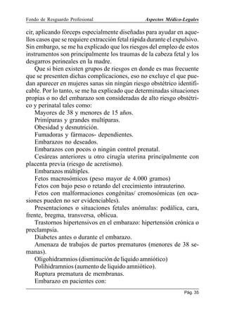 Fondo de Resguardo Profesional

Aspectos Médico-Legales

cir, aplicando fórceps especialmente diseñadas para ayudar en aquellos casos que se requiere extracción fetal rápida durante el expulsivo.
Sin embargo, se me ha explicado que los riesgos del empleo de estos
instrumentos son principalmente los traumas de la cabeza fetal y los
desgarros perineales en la madre.
Que si bien existen grupos de riesgos en donde es mas frecuente
que se presenten dichas complicaciones, eso no excluye el que puedan aparecer en mujeres sanas sin ningún riesgo obstétrico identificable. Por lo tanto, se me ha explicado que determinadas situaciones
propias o no del embarazo son consideradas de alto riesgo obstétrico y perinatal tales como:
Mayores de 38 y menores de 15 años.
Primíparas y grandes multíparas.
Obesidad y desnutrición.
Fumadoras y fármacos- dependientes.
Embarazos no deseados.
Embarazos con pocos o ningún control prenatal.
Cesáreas anteriores u otro cirugía uterina principalmente con
placenta previa (riesgo de acretismo).
Embarazos múltiples.
Fetos macrosómicos (peso mayor de 4.000 gramos)
Fetos con bajo peso o retardo del crecimiento intrauterino.
Fetos con malformaciones congénitas/ cromosómicas (en ocasiones pueden no ser evidenciables).
Presentaciones o situaciones fetales anómalas: podálica, cara,
frente, bregma, transversa, oblicua.
Trastornos hipertensivos en el embarazo: hipertensión crónica o
preclampsia.
Diabetes antes o durante el embarazo.
Amenaza de trabajos de partos prematuros (menores de 38 semanas).
Oligohidramnios (disminución de liquido amniótico)
Polihidramnios (aumento de liquido amniótico).
Ruptura prematura de membranas.
Embarazo en pacientes con:
Pág. 35

 