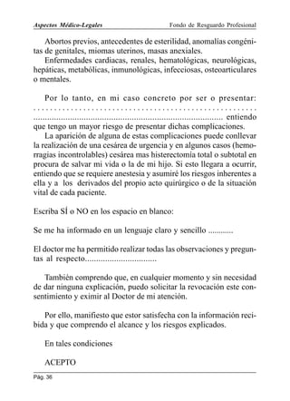 Aspectos Médico-Legales

Fondo de Resguardo Profesional

Abortos previos, antecedentes de esterilidad, anomalías congénitas de genitales, miomas uterinos, masas anexiales.
Enfermedades cardiacas, renales, hematológicas, neurológicas,
hepáticas, metabólicas, inmunológicas, infecciosas, osteoarticulares
o mentales.
Por lo tanto, en mi caso concreto por ser o presentar:
......................................................
................................................................................... entiendo
que tengo un mayor riesgo de presentar dichas complicaciones.
La aparición de alguna de estas complicaciones puede conllevar
la realización de una cesárea de urgencia y en algunos casos (hemorragias incontrolables) cesárea mas histerectomía total o subtotal en
procura de salvar mi vida o la de mi hijo. Si esto llegara a ocurrir,
entiendo que se requiere anestesia y asumiré los riesgos inherentes a
ella y a los derivados del propio acto quirúrgico o de la situación
vital de cada paciente.
Escriba SÍ o NO en los espacio en blanco:
Se me ha informado en un lenguaje claro y sencillo ............
El doctor me ha permitido realizar todas las observaciones y preguntas al respecto................................
También comprendo que, en cualquier momento y sin necesidad
de dar ninguna explicación, puedo solicitar la revocación este consentimiento y eximir al Doctor de mi atención.
Por ello, manifiesto que estor satisfecha con la información recibida y que comprendo el alcance y los riesgos explicados.
En tales condiciones
ACEPTO
Pág. 36

 