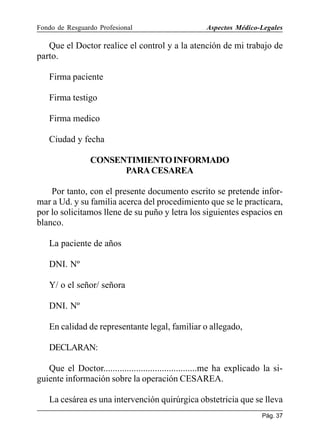 Fondo de Resguardo Profesional

Aspectos Médico-Legales

Que el Doctor realice el control y a la atención de mi trabajo de
parto.
Firma paciente
Firma testigo
Firma medico
Ciudad y fecha
CONSENTIMIENTO INFORMADO
PARA CESAREA
Por tanto, con el presente documento escrito se pretende informar a Ud. y su familia acerca del procedimiento que se le practicara,
por lo solicitamos llene de su puño y letra los siguientes espacios en
blanco.
La paciente de años
DNI. Nº
Y/ o el señor/ señora
DNI. Nº
En calidad de representante legal, familiar o allegado,
DECLARAN:
Que el Doctor........................................me ha explicado la siguiente información sobre la operación CESAREA.
La cesárea es una intervención quirúrgica obstetricia que se lleva
Pág. 37

 