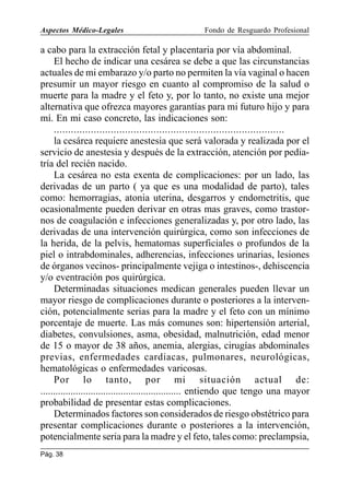 Aspectos Médico-Legales

Fondo de Resguardo Profesional

a cabo para la extracción fetal y placentaria por vía abdominal.
El hecho de indicar una cesárea se debe a que las circunstancias
actuales de mi embarazo y/o parto no permiten la vía vaginal o hacen
presumir un mayor riesgo en cuanto al compromiso de la salud o
muerte para la madre y el feto y, por lo tanto, no existe una mejor
alternativa que ofrezca mayores garantías para mi futuro hijo y para
mí. En mi caso concreto, las indicaciones son:
.................................................................................
la cesárea requiere anestesia que será valorada y realizada por el
servicio de anestesia y después de la extracción, atención por pediatría del recién nacido.
La cesárea no esta exenta de complicaciones: por un lado, las
derivadas de un parto ( ya que es una modalidad de parto), tales
como: hemorragias, atonia uterina, desgarros y endometritis, que
ocasionalmente pueden derivar en otras mas graves, como trastornos de coagulación e infecciones generalizadas y, por otro lado, las
derivadas de una intervención quirúrgica, como son infecciones de
la herida, de la pelvis, hematomas superficiales o profundos de la
piel o intrabdominales, adherencias, infecciones urinarias, lesiones
de órganos vecinos- principalmente vejiga o intestinos-, dehiscencia
y/o eventración pos quirúrgica.
Determinadas situaciones medican generales pueden llevar un
mayor riesgo de complicaciones durante o posteriores a la intervención, potencialmente serias para la madre y el feto con un mínimo
porcentaje de muerte. Las más comunes son: hipertensión arterial,
diabetes, convulsiones, asma, obesidad, malnutrición, edad menor
de 15 o mayor de 38 años, anemia, alergias, cirugías abdominales
previas, enfermedades cardiacas, pulmonares, neurológicas,
hematológicas o enfermedades varicosas.
Por lo tanto, por mi situación actual de:
........................................................ entiendo que tengo una mayor
probabilidad de presentar estas complicaciones.
Determinados factores son considerados de riesgo obstétrico para
presentar complicaciones durante o posteriores a la intervención,
potencialmente seria para la madre y el feto, tales como: preclampsia,
Pág. 38

 