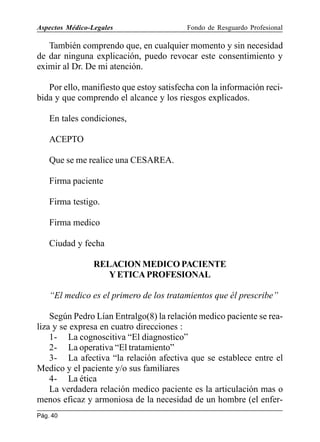Aspectos Médico-Legales

Fondo de Resguardo Profesional

También comprendo que, en cualquier momento y sin necesidad
de dar ninguna explicación, puedo revocar este consentimiento y
eximir al Dr. De mi atención.
Por ello, manifiesto que estoy satisfecha con la información recibida y que comprendo el alcance y los riesgos explicados.
En tales condiciones,
ACEPTO
Que se me realice una CESAREA.
Firma paciente
Firma testigo.
Firma medico
Ciudad y fecha
RELACION MEDICO PACIENTE
Y ETICA PROFESIONAL
“El medico es el primero de los tratamientos que él prescribe”
Según Pedro Lían Entralgo(8) la relación medico paciente se realiza y se expresa en cuatro direcciones :
1- La cognoscitiva “El diagnostico”
2- La operativa “El tratamiento”
3- La afectiva “la relación afectiva que se establece entre el
Medico y el paciente y/o sus familiares
4- La ética
La verdadera relación medico paciente es la articulación mas o
menos eficaz y armoniosa de la necesidad de un hombre (el enferPág. 40

 