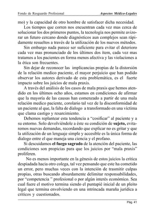 Fondo de Resguardo Profesional

Aspectos Médico-Legales

mo) y la capacidad de otro hombre de satisfacer dicha necesidad.
Los tiempos que corren nos encuentran cada vez mas cerca de
solucionar los dos primeros puntos, la tecnología nos permite avizorar un futuro cercano donde diagnósticos aun complejos sean rápidamente resueltos a través de la utilización de los nuevos métodos.
Sin embargo nada parece ser suficiente para evitar el deterioro
cada vez mas pronunciado de los últimos dos ítem, cada vez mas
tratamos a los pacientes en forma menos afectiva y las violaciones a
la ética son frecuentes.
Sin dejar de reconocer las implicancias propias de la distorsión
de la relación medico paciente, el mayor perjuicio que han podido
observar los autores derivado de esta problemática, es el fuerte
impacto sobre los juicios de mala praxis.
A través del análisis de los casos de mala praxis que hemos atendido en los últimos ocho años, estamos en condiciones de afirmar
que la mayoría de las causas han comenzado a partir de una mala
relación medico paciente, corolario tal vez de la disconformidad de
un paciente al que, la falta de dialogo a transformado en una víctima
que clama castigo y resarcimiento.
Debemos replantear esta tendencia a “cosificar” al paciente y a
su entorno. Solo devolviéndole a éste su condición de sujeto, evitaremos nuevas demandas, recordando que explicar no es gritar y que
la utilización de un lenguaje simple y accesible es la única forma de
dialogo entre el que maneja una ciencia y el profano.
Si descuidamos el fuego sagrado de la atención del paciente, las
condiciones son propicias para que los juicios por “mala praxis”
proliferen.
No es menos importante en la génesis de estos juicios la crítica
despiadada hacia otro colega, tal vez pensando que este ha cometido
un error, pero muchas veces con la intención de trasmitir culpas
propias, otras buscando absurdamente delimitar responsabilidades,
por “competencia ” profesional o por algún interés económico. Sea
cual fuere el motivo termina siendo el puntapié inicial de un pleito
legal que termina envolviendo en una intrincada maraña jurídica a
críticos y cuestionados.
Pág. 41

 