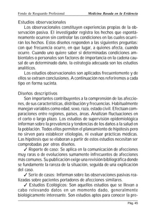 Fondo de Resguardo Profesional

Medicina Basada en la Evidencia

Estudios observacionales
Los observacionales constituyen experiencias propias de la observación pasiva. El investigador registra los hechos que espontáneamente ocurren sin controlar las condiciones en las cuales ocurrirán los hechos. Estos diseños responden a las siguientes preguntas:
con qué frecuencia ocurre, en que lugar, a quienes afecta, cuando
ocurre. Cuando uno quiere saber si determinadas condiciones ambientales o personales son factores de importancia en la cadena causal de un determinado daño, la estrategia adecuada son los estudios
analíticos.
Los estudios observacionales son aplicados frecuentemente y de
ellos se extraen conclusiones. A continuación nos referiremos a cada
tipo en forma sucinta.
Diseños descriptivos
Son importantes contribuyentes a la comprensión de las afecciones, de sus características, distribución y frecuencias. Habitualmente
manejan variables como edad, sexo, raza, estado civil. Efectúan comparaciones entre regiones, países, áreas. Analizan fluctuaciones en
el corto o largo plazo. Los estudios de supervisión epidemiológica
informan sobre la prevalencia y tendencias de los daños a la salud en
la población. Todos ellos permiten el planeamiento de hipótesis pero
no sirven para establecer etiologías, ni evaluar prácticas médicas.
Las hipótesis que se elaboran a partir de estos estudios necesitan ser
comprobadas por otros diseños.
 Reporte de caso: Se aplica en la comunicación de afecciones
muy raras o de evoluciones sumamente infrecuentes de afecciones
más comunes. Su publicación exige una revisión bibliográfica donde
se fundamente la rareza de la situación, seguida de una explicación
del caso.
 Serie de casos: Informan sobre las observaciones pasivas realizadas sobre pacientes portadores de afecciones similares.
 Estudios Ecológicos: Son aquellos estudios que se llevan a
cabo relevando datos en un momento dado, generalmente
biológicamente interesante. Son estudios aptos para conocer la prePág. 45

 