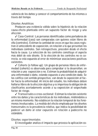 Medicina Basada en la Evidencia

Fondo de Resguardo Profesional

valencia de los daños y conocer el comportamiento de los mismos a
través del tiempo.
Diseños Analíticos
Producen una evidencia válida sobre la hipótesis de la relación
causa-efecto planteada entre un supuesto factor de riesgo y una
afección.
 Caso-Control: Las personas identificadas como portadoras de
la enfermedad (caso) son comparadas con quienes están libres de
ella (controles). Estiman la cantidad de veces en que los casos registran el antecedente de exposición, en relación a la que presentan los
individuos controles. Son retrospectivos, proceden desde el efecto
hacia la causa. La selección de los controles constituye el aspecto
más débil de este diseño. Si la elección de los controles no es correcta, se está expuesto al error de minimizar asociaciones positivas
existentes.
 Cohorte (o follow up): Un grupo de personas libres de enfermedad (cohorte) es observada para comprobar si la desarrollan, en
relación a una exposición o no. Estiman la probabilidad de adquirir
una enfermedad o daño, estando expuesto a una condición dada. Se
las califica con sentido prospectivo, van desde la exposición al factor hacia la enfermedad. Al inicio del estudio, los individuos deben
hallarse libres de la afección objetiva y es imperiosa la obligación de
clasificarlos acertadamente acorde a su exposición al sospechado
factor de riesgo.
 Transversales o cross-sectional: Estiman la relación existente
entre los daños y las características de los individuos, midiéndolos a
un mismo momento. No establecen la relación temporal de los fenómenos involucrados. La medida del efecto empleada par los diseños
transversales es la prevalencia relativa, que indica la posibilidad de
padecer un daño al estar expuesto en relación a padecerlo no
estándolo.
Diseños experimentales
El investigador analiza el impacto que provoca la aplicación exPág. 46

 