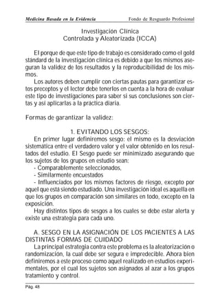 Medicina Basada en la Evidencia

Fondo de Resguardo Profesional

Investigación Clínica
Controlada y Aleatorizada (ICCA)
El porque de que este tipo de trabajo es considerado como el gold
stándard de la investigación clínica es debido a que los mismos aseguran la validez de los resultados y la reproducibilidad de los mismos.
Los autores deben cumplir con ciertas pautas para garantizar estos preceptos y el lector debe tenerlos en cuenta a la hora de evaluar
este tipo de investigaciones para saber si sus conclusiones son ciertas y así aplicarlas a la práctica diaria.
Formas de garantizar la validez:
1. EVITANDO LOS SESGOS:
En primer lugar definiremos sesgo: el mismo es la desviación
sistemática entre el verdadero valor y el valor obtenido en los resultados del estudio. El Sesgo puede ser minimizado asegurando que
los sujetos de los grupos en estudio sean:
- Comparablemente seleccionados,
- Similarmente encuestados
- Influenciados por los mismos factores de riesgo, excepto por
aquel que está siendo estudiado. Una investigación ideal es aquella en
que los grupos en comparación son similares en todo, excepto en la
exposición.
Hay distintos tipos de sesgos a los cuales se debe estar alerta y
existe una estrategia para cada uno.
A. SESGO EN LA ASIGNACIÓN DE LOS PACIENTES A LAS
DISTINTAS FORMAS DE CUIDADO
La principal estrategia contra este problema es la aleatorización o
randomización, la cual debe ser segura e impredecible. Ahora bien
definiremos a este proceso como aquel realizado en estudios experimentales, por el cual los sujetos son asignados al azar a los grupos
tratamiento y control.
Pág. 48

 