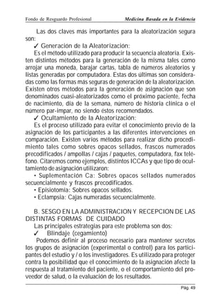Fondo de Resguardo Profesional

Medicina Basada en la Evidencia

Las dos claves más importantes para la aleatorización segura
son:
 Generación de la Aleatorización:
Es el método utilizado para producir la secuencia aleatoria. Existen distintos métodos para la generación de la misma tales como
arrojar una moneda, barajar cartas, tabla de números aleatorios y
listas generadas por computadora. Estas dos últimas son consideradas como las formas más seguras de generación de la aleatorización.
Existen otros métodos para la generación de asignación que son
denominados cuasi-aleatorizados como el próximo paciente, fecha
de nacimiento, día de la semana, número de historia clínica o el
número par-impar, no siendo éstos recomendados.
 Ocultamiento de la Aleatorización:
Es el proceso utilizado para evitar el conocimiento previo de la
asignación de los participantes a las diferentes intervenciones en
comparación. Existen varios métodos para realizar dicho procedimiento tales como sobres opacos sellados, frascos numerados
precodificados / ampollas / cajas / paquetes, computadora, fax teléfono. Citaremos como ejemplos, distintos ICCAs y que tipo de ocultamiento de asignación utilizaron:
• Suplementación Ca: Sobres opacos sellados numerados
secuencialmente y frascos precodificados.
• Episiotomía: Sobres opacos sellados.
• Eclampsia: Cajas numeradas secuencialmente.
B. SESGO EN LA ADMINISTRACION Y RECEPCION DE LAS
DISTINTAS FORMAS DE CUIDADO
Las principales estrategias para este problema son dos:
 Blindaje (cegamiento)
Podemos definir al proceso necesario para mantener secretos
los grupos de asignación (experimental o control) para los participantes del estudio y / o los investigadores. Es utilizado para proteger
contra la posibilidad que el conocimiento de la asignación afecte la
respuesta al tratamiento del paciente, o el comportamiento del proveedor de salud, o la evaluación de los resultados.
Pág. 49

 