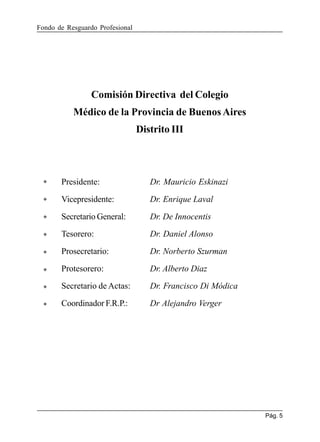 Fondo de Resguardo Profesional

Comisión Directiva del Colegio
Médico de la Provincia de Buenos Aires
Distrito III

Presidente:

Dr. Mauricio Eskinazi

Vicepresidente:

Dr. Enrique Laval

Secretario General:

Dr. De Innocentis

Tesorero:

Dr. Daniel Alonso

Prosecretario:

Dr. Norberto Szurman

Protesorero:

Dr. Alberto Diaz

Secretario de Actas:

Dr. Francisco Di Módica

Coordinador F.R.P.:

Dr Alejandro Verger

Pág. 5

 