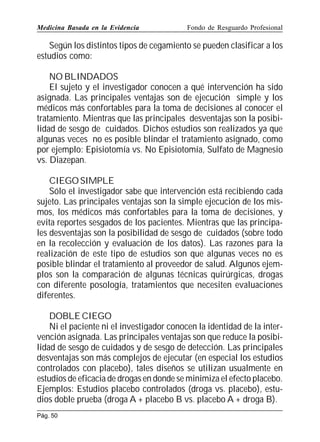 Medicina Basada en la Evidencia

Fondo de Resguardo Profesional

Según los distintos tipos de cegamiento se pueden clasificar a los
estudios como:
NO BLINDADOS
El sujeto y el investigador conocen a qué intervención ha sido
asignada. Las principales ventajas son de ejecución simple y los
médicos más confortables para la toma de decisiones al conocer el
tratamiento. Mientras que las principales desventajas son la posibilidad de sesgo de cuidados. Dichos estudios son realizados ya que
algunas veces no es posible blindar el tratamiento asignado, como
por ejemplo: Episiotomía vs. No Episiotomía, Sulfato de Magnesio
vs. Diazepan.
CIEGO SIMPLE
Sólo el investigador sabe que intervención está recibiendo cada
sujeto. Las principales ventajas son la simple ejecución de los mismos, los médicos más confortables para la toma de decisiones, y
evita reportes sesgados de los pacientes. Mientras que las principales desventajas son la posibilidad de sesgo de cuidados (sobre todo
en la recolección y evaluación de los datos). Las razones para la
realización de este tipo de estudios son que algunas veces no es
posible blindar el tratamiento al proveedor de salud. Algunos ejemplos son la comparación de algunas técnicas quirúrgicas, drogas
con diferente posología, tratamientos que necesiten evaluaciones
diferentes.
DOBLE CIEGO
Ni el paciente ni el investigador conocen la identidad de la intervención asignada. Las principales ventajas son que reduce la posibilidad de sesgo de cuidados y de sesgo de detección. Las principales
desventajas son más complejos de ejecutar (en especial los estudios
controlados con placebo), tales diseños se utilizan usualmente en
estudios de eficacia de drogas en donde se minimiza el efecto placebo.
Ejemplos: Estudios placebo controlados (droga vs. placebo), estudios doble prueba (droga A + placebo B vs. placebo A + droga B).
Pág. 50

 