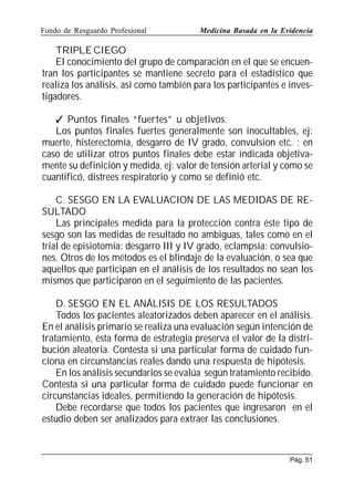 Fondo de Resguardo Profesional

Medicina Basada en la Evidencia

TRIPLE CIEGO
El conocimiento del grupo de comparación en el que se encuentran los participantes se mantiene secreto para el estadístico que
realiza los análisis, así como también para los participantes e investigadores.
 Puntos finales “fuertes” u objetivos.
Los puntos finales fuertes generalmente son inocultables, ej:
muerte, histerectomía, desgarro de IV grado, convulsion etc. ; en
caso de utilizar otros puntos finales debe estar indicada objetivamente su definición y medida, ej: valor de tensión arterial y como se
cuantificó, distrees respiratorio y como se definió etc.
C. SESGO EN LA EVALUACION DE LAS MEDIDAS DE RESULTADO
Las principales medida para la protección contra éste tipo de
sesgo son las medidas de resultado no ambiguas, tales como en el
trial de episiotomía: desgarro III y IV grado, eclampsia: convulsiones. Otros de los métodos es el blindaje de la evaluación, o sea que
aquellos que participan en el análisis de los resultados no sean los
mismos que participaron en el seguimiento de las pacientes.
D. SESGO EN EL ANÁLISIS DE LOS RESULTADOS
Todos los pacientes aleatorizados deben aparecer en el análisis.
En el análisis primario se realiza una evaluación según intención de
tratamiento, ésta forma de estrategia preserva el valor de la distribución aleatoria. Contesta si una particular forma de cuidado funciona en circunstancias reales dando una respuesta de hipótesis.
En los análisis secundarios se evalúa según tratamiento recibido.
Contesta si una particular forma de cuidado puede funcionar en
circunstancias ideales, permitiendo la generación de hipótesis.
Debe recordarse que todos los pacientes que ingresaron en el
estudio deben ser analizados para extraer las conclusiones.

Pág. 51

 