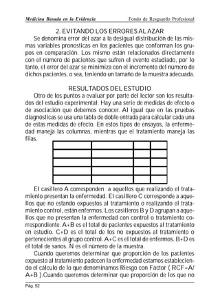 Medicina Basada en la Evidencia

Fondo de Resguardo Profesional

2. EVITANDO LOS ERRORES AL AZAR
Se denomina error del azar a la desigual distribución de las mismas variables pronosticas en los pacientes que conforman los grupos en comparación. Los mismo están relacionados directamente
con el número de pacientes que sufren el evento estudiado, por lo
tanto, el error del azar se minimiza con el incremento del número de
dichos pacientes, o sea, teniendo un tamaño de la muestra adecuada.
RESULTADOS DEL ESTUDIO
Otro de los puntos a evaluar por parte del lector son los resultados del estudio experimental. Hay una serie de medidas de efecto o
de asociación que debemos conocer. Al igual que en las pruebas
diagnósticas se usa una tabla de doble entrada para calcular cada una
de estas medidas de efecto. En estos tipos de ensayos, la enfermedad maneja las columnas, mientras que el tratamiento maneja las
filas.

nfe medad

El casillero A corresponden a aquellos que realizando el tratamiento presentan la enfermedad. El casillero C corresponde a aquellos que no estando expuestos al tratamiento o realizando el tratamiento control, están enfermos. Los casilleros B y D agrupan a aquellos que no presentan la enfermedad con control o tratamiento correspondiente. A+B es el total de pacientes expuestos al tratamiento
en estudio. C+D es el total de los no expuestos al tratamiento o
pertenecientes al grupo control. A+C es el total de enfermos. B+D es
el total de sanos. N es el número de la muestra.
Cuando queremos determinar que proporción de los pacientes
expuesto al tratamiento padecen la enfermedad estamos estableciendo el cálculo de lo que denominamos Riesgo con Factor ( RCF=A/
A+B ).Cuando queremos determinar que proporción de los que no
Pág. 52

 