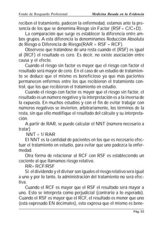 Fondo de Resguardo Profesional

Medicina Basada en la Evidencia

reciben el tratamiento, padecen la enfermedad, estamos ante la presencia de los que se denomina Riesgo sin Factor (RSF= C/C+D).
La comparación que surge es establecer la diferencia entre ambos grupos. A esta diferencia la denominamos Reducción Absoluta
de Riesgo o Diferencia de Riesgo(RAR = RSF – RCF).
Obsérvese que tratándose de una resta cuando el (RSF) es igual
al (RCF) el resultado es cero. Es decir, no existe asociación entre
causa y el efecto.
Cuando el riesgo sin factor es mayor que el riesgo con factor el
resultado será mayor de cero. En el caso de un estudio de tratamiento se deduce que el mismo es beneficioso ya que más pacientes
permanecen enfermos entre los que recibieron el tratamiento control, que los que recibieron el tratamiento en estudio.
Cuando el riesgo con factor es mayor que el riesgo sin factor, el
resultado es un número negativo y la interpretación es a la inversa de
la expuesta. En muchos estudios y con el fin de evitar trabajar con
números negativos se invierten, arbitrariamente, los términos de la
resta, sin que ello modifique el resultado del cálculo y su interpretación.
A partir de RAR, se puede calcular el NNT (número necesario a
tratar)
NNT = 1/ RAR
El NNT es la cantidad de pacientes en los que es necesario efectuar el tratamiento en estudio, para evitar que uno padezca la enfermedad.
Otra forma de relacionar al RCF con RSF es estableciendo un
cociente al que llamamos riesgo relativo.
RR= RCF/RSF
Si el dividendo y el divisor son iguales el riesgo relativo será igual
a uno y por lo tanto, la administración del tratamiento no será efectiva.
Cuando el RCF es mayor que el RSF el resultado será mayor a
uno. Esto se interpreta como perjudicial (contrario a lo esperado).
Cuando el RSF es mayor que el RCF, el resultado es menor que uno
(está expresado EN decimales), esto expresa que el mismo es benePág. 53

 