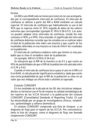 Medicina Basada en la Evidencia

Fondo de Resguardo Profesional

ficioso.
Un RR o una RAR solo no tienen precisión sin no van acompañados por el correspondiente intervalo de confianza. El intervalo de
confianza se obtiene a partir del RR o RAR mediante un cálculo
especial. El intervalo de confianza que habitualmente se usa el del
95% que se expresa como IC 95% seguido de datos de los valores
extremos que correspondan (ejemplo IC 95% 0.38-0.57). Los autores pueden adoptar otros intervalos de confianza, siendo los más
comunes el 90% y el 99%. Para entender el significado del intervalo
de confianza debemos recordar que los estudios no se realizan sobre
el total de la población sino sobre una muestra y que a partir de los
resultados obtenidos en esa muestra se trata de inferir los resultados
en la población.
El intervalo de confianza establece entre que límites es más probable que se sitúe el verdadero valor de la población.
Un ejemplo: RR 0.5 IC95% 0.39-0.63.
Se interpreta que el RR de la muestra es de 0.5 y que existe un
95% de posibilidades de que el RR de la población este ubicado entre
el 0.39 y 0.63.
Cuando el intervalo de confianza toca o pasa el uno en el RR o el
0 en RAR, el cálculo pierde significancia estadística, dado que existe
una cierta probabilidad de que el RR de la población se situe en un
valor que nos indique un efecto nulo o distinto al esperado.
Estatuto CONSORT
En los mediados de la década de los 90, dos iniciativas independientes se formaron con el fin de mejorar la calidad metodológica de
los reportes de los ICCA llevaron a la publicación del estatuto
CONSORT (Consolidated Standards of Reporting Trials). El cual
fue desarrollado por un grupo de investigadores clínicos, estadísticos, epidemiólogos y editores biomédicos.
El estatuto CONSORT comprende una lista de chequeo y un
diagrama de flujo para el reporte de los ECCA. Por conveniencia,
tanto la lista de chequeo, como el diagrama de flujo son llamado
simplemente CONSORT.
Pág. 54

 