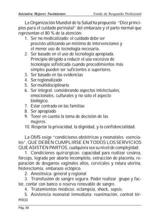 Iniciativa Mejores Nacimientos

Fondo de Resguardo Profesional

La Organización Mundial de la Salud ha propuesto “Diez principios para el cuidado perinatal” del embarazo y el parto normal que
representan el 80 % de la atención:
1. Ser no medicalizado: el cuidado debe ser
provisto utilizando un mínimo de intervenciones y
el menor uso de tecnología necesaria.
2. Ser basado en el uso de tecnología apropiada.
Principio dirigido a reducir el uso excesivo de
tecnología sofisticada cuando procedimientos más
simples pueden ser suficientes o superiores.
3. Ser basado en las evidencias
4. Ser regionalizado
5. Ser multidisciplinario
6. Ser integral: considerando aspectos intelectuales,
emocionales, culturales y no solo el aspecto
biológico.
7. Estar centrado en las familias
8. Ser apropiado
9. Tener en cuenta la toma de decisión de las
mujeres.
10. Respetar la privacidad, la dignidad, y la confidencialidad.
La OMS exige “condiciones obstétricas y neonatales esenciales”, QUE DEBEN CUMPLIRSE EN TODOS LOS SERVICIOS
QUE ASISTEN PARTOS, cualquiera sea su nivel de complejidad:
1. Condiciones quirúrgicas: capacidad para realizar cesárea,
fórceps, legrado por aborto incompleto, extracción de placenta, reparación de desgarros vaginales altos, cervicales y rotura uterina,
histerectomía, embarazo ectópico.
2. Anestésica: general y regional
3. Transfusión de sangre segura. Poder realizar grupo y factor, contar con banco o reserva renovable de sangre.
4. Tratamientos médicos: eclampsia, shock, sepsis.
5. Asistencia neonatal inmediata: reanimación, control térmico
Pág. 58

 