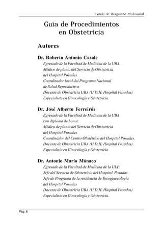 Fondo de Resguardo Profesional

Guía de Procedimientos
en Obstetricia
Autores
Dr. Roberto Antonio Casale
Egresado de la Facultad de Medicina de la UBA.
Médico de planta del Servicio de Obstetricia
del Hospital Posadas.
Coordinador local del Programa Nacional
de Salud Reproductiva.
Docente de Obstetricia UBA (U.D.H. Hospital Posadas)
Especialista en Ginecología y Obstetricia.

Dr. José Alberto Ferreirós
Egresado de la Facultad de Medicina de la UBA
con diploma de honor.
Médico de planta del Servicio de Obstetricia
del Hospital Posadas.
Coordinador del Centro Obstétrico del Hospital Posadas.
Docente de Obstetricia UBA (U.D.H. Hospital Posadas)
Especialista en Ginecología y Obstetricia.

Dr. Antonio Mario Mónaco
Egresado de la Facultad de Medicina de la ULP.
Jefe del Servicio de Obstetricia del Hospital Posadas.
Jefe de Programa de la residencia de Tocoginecología
del Hospital Posadas
Docente de Obstetricia UBA (U.D.H. Hospital Posadas)
Especialista en Ginecología y Obstetricia.

Pág. 6

 