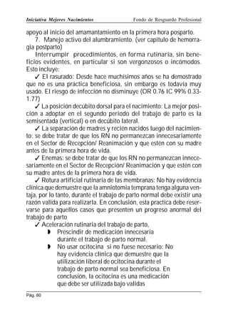 Iniciativa Mejores Nacimientos

Fondo de Resguardo Profesional

apoyo al inicio del amamantamiento en la primera hora posparto.
7. Manejo activo del alumbramiento. (ver capitulo de hemorragia postparto)
Interrumpir procedimientos, en forma rutinaria, sin beneficios evidentes, en particular si son vergonzosos o incómodos.
Esto incluye:
 El rasurado: Desde hace muchísimos años se ha demostrado
que no es una práctica beneficiosa, sin embargo es todavía muy
usado. El riesgo de infección no disminuye (OR 0.76 IC 99% 0.331.77)
 La posición decúbito dorsal para el nacimiento: La mejor posición a adoptar en el segundo periodo del trabajo de parto es la
semisentada (vertical) o en decúbito lateral.
 La separación de madres y recién nacidos luego del nacimiento: se debe tratar de que los RN no permanezcan innecesariamente
en el Sector de Recepción/ Reanimación y que estén con su madre
antes de la primera hora de vida.
 Enemas: se debe tratar de que los RN no permanezcan innecesariamente en el Sector de Recepción/ Reanimación y que estén con
su madre antes de la primera hora de vida.
 Rotura artificial rutinaria de las membranas: No hay evidencia
clínica que demuestre que la amniotomia temprana tenga alguna ventaja, por lo tanto, durante el trabajo de parto normal debe existir una
razón valida para realizarla. En conclusión, esta practica debe reservarse para aquellos casos que presenten un progreso anormal del
trabajo de parto
 Aceleración rutinaria del trabajo de parto,
 Prescindir de medicación innecesaria
durante el trabajo de parto normal.
 No usar ocitocina si no fuese necesario: No
hay evidencia clínica que demuestre que la
utilización liberal de ocitocina durante el
trabajo de parto normal sea beneficiosa. En
conclusión, la ocitocina es una medicación
que debe ser utilizada bajo validas
Pág. 60

 