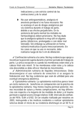 Fondo de Resguardo Profesional

Iniciativa Mejores Nacimientos

indicaciones y con estricto control de las
contracciones y de la salud


No usar antiespasmódicos, analgesia ni
anestesia peridural si no fuese necesario: No
se aconseja el uso de drogas analgésicas por
vía sistémica durante el trabajo de parto,
debido a sus efectos perjudiciales. En la
asistencia del parto normal los métodos no
farmacológicos deben priorizarse. No hay duda
que la analgesia epidural es muy útil en algunos
partos (distócicos, prolongados o con dolor mal
tolerado). Sin embargo su utilización en forma
rutinaria medicaliza el parto innecesariamente. En
los casos en que su uso es necesario, debe
realizarse luego de los 5 cm de dilatación.

 Confinación rutinaria a la cama: No hay evidencia que apoye a
incentivar la posición supina durante el primer periodo del trabajo de
parto. La única excepción es cuando las membranas están rotas y la
cabeza fetal esta móvil. Si las membranas están rotas y la cabeza
esta descendida se debe ofrecer libertad de movimientos.
 Administración rutinaria de líquidos intravenosos: Debe
desaconsejarse el uso rutinario de venoclisis si se asegura la
hidratación oral. No hay evidencias que sean de utilidad para una
eventual emergencia obstétrica.
 Episiotomía rutinaria: La episiotomía restrictiva parece tener
un cierto número de. beneficios en comparación con la práctica de
la episiotomía rutinaria. Hay menos trauma perineal posterior, menos necesidad de sutura y menos complicaciones, no hay diferencias con respecto a la mayoría de las medidas de dolor y al trauma
perineal o vaginal severo.(riesgo relativo: 0,88; intervalo de confianza del 95%: 0,84 a 0,92). En un estudio realizado por nosotros en
2003, instruyendo a los medicos residentes a realizar episiotomía
seleciva desde el inicio de su residencia disminuyó en un 50 % el
Pág. 61

 