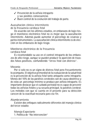 Fondo de Resguardo Profesional

Iniciativa Mejores Nacimientos

 Prevención de la asfixia intraparto
y sus posibles consecuencias
 Buen control de la evolución del trabajo de parto.
Auscultación clínica intermitente
de la frecuencia cardiaca fetal
De acuerdo con los últimos estudios, en embarazos de bajo riesgo el monitoreo electrónico fetal no es mejor que la auscultación
intermitente. Además puede aumentar el porcentaje de cesáreas y
partos instrumentales. La auscultación clínica intermitente es de elección en los embarazos de bajo riesgo.
Monitoreo electrónico de la frecuencia
cardiaca fetal
Es recomendable su uso en el control intraparto de los embarazos de alto riesgo, aunque se pueden producir la aparición de trazados falsos positivos, confundiendo “stress fetal con distress”.
Meconio
Por si solo no es un signo de distress fetal pero frecuentemente
lo acompaña. El objetivo primordial de la evaluación de la salud fetal
es la prevención de la asfixia fetal tanto anteparto como intraparto.
Menos del 10% de las parálisis cerebrales son de causa obstétrica y
de estas un porcentaje mínimo se produce por asfixia intraparto. Es
importante destacar que el cuidado perinatal no es capaz de prevenir
todas las asfixias fetales y su secuela principal, la parálisis cerebral.
Los métodos con que se cuenta en el presente para su detección
carecen de la exactitud necesaria para ese fin.
Alumbramiento
Existen dos enfoques radicalmente diferentes del manejo clínico
del tercer estadio:
Manejo Expectante
1. Política de “No intervención”
Pág. 63

 